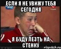 если я не увижу тебя сегодня я буду лезть на стенку