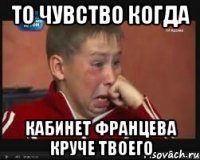 то чувство когда кабинет францева круче твоего