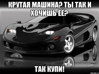 крутая машина? ты так и хочишь её? так купи!