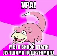 ура! мы с викой стали лучшими подругами!))