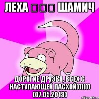 леха ♔♔♔ шамич дорогие друзья, всех с наступающей пасхой)))))) (07.05.2013)