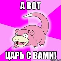 а вот царь с вами!