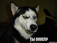 ТЫ ОХУЕЛ?