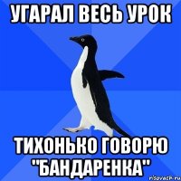 угарал весь урок тихонько говорю "бандаренка"