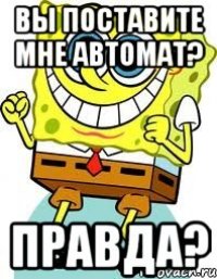 вы поставите мне автомат? правда?