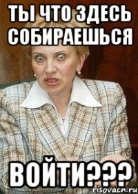 ты что здесь собираешься войти???