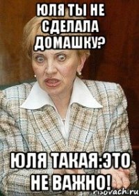 юля ты не сделала домашку? юля такая:это не важно!