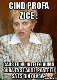 cind profa zice : caus eu nu inteleg numa gura ta se aude ,poate eu sa es din clasa?