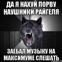 да я нахуй порву наушники райгеля заебал музыку на максимуме слешать