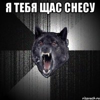 я тебя щас снесу 