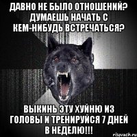 давно не было отношений? думаешь начать с кем-нибудь встречаться? выкинь эту хуйню из головы и тренируйся 7 дней в неделю!!!