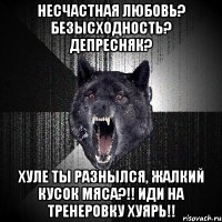 несчастная любовь? безысходность? депресняк? хуле ты разнылся, жалкий кусок мяса?!! иди на тренеровку хуярь!!