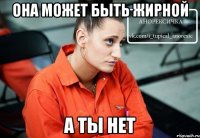 она может быть жирной а ты нет