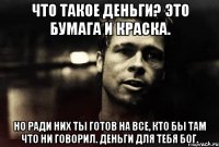 что такое деньги? это бумага и краска. но ради них ты готов на все, кто бы там что ни говорил. деньги для тебя бог.