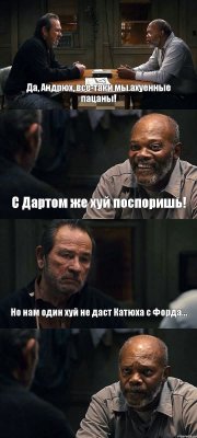 Да, Андрюх, все-таки мы ахуенные пацаны! С Дартом же хуй поспоришь! Но нам один хуй не даст Катюха с Форда... 