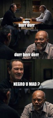 hurr durr durr herr derr NEGRO U MAD ? 