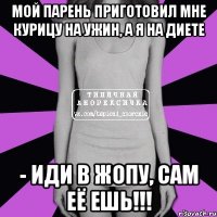 мой парень приготовил мне курицу на ужин, а я на диете - иди в жопу, сам её ешь!!!