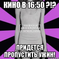 кино в 16:50 ?!? придется пропустить ужин!