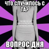 что случилось с та? вопрос дня