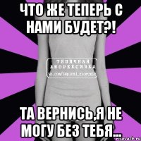 что же теперь с нами будет?! та вернись,я не могу без тебя...