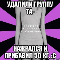 удалили группу та- нажрался и прибавил 50 кг. :с