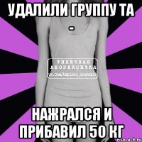 удалили группу та - нажрался и прибавил 50 кг