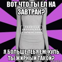 вот что ты ел на завтрак? я больше тебя ем, хуль ты жирный такой?