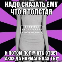 надо сказать ему что я толстая и потом получить ответ "ахах да нормальная ты"