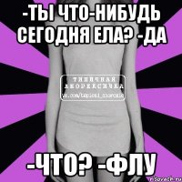 -ты что-нибудь сегодня ела? -да -что? -флу