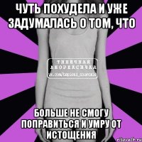 чуть похудела и уже задумалась о том, что больше не смогу поправиться и умру от истощения