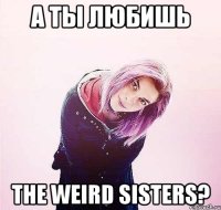 а ты любишь the weird sisters?