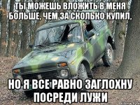 ты можешь вложить в меня больше, чем за сколько купил, но я все равно заглохну посреди лужи