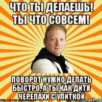 что ты делаешь! ты что совсем! поворот нужно делать быстро, а ты как дитя черепахи с улиткой