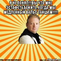 я не понял!!!вы что мне эстафету бежите, когда мы медленный вальс танцуем!!! 