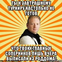 ты к завтрашнему турниру настолько не готов что твоих главных соперников лишь вчера выписали из роддома!