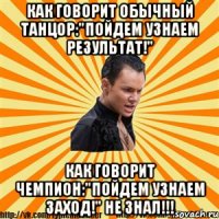 как говорит обычный танцор:"пойдем узнаем результат!" как говорит чемпион:"пойдем узнаем заход!" не знал!!!