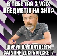 в тебе 199 з усіх предметів на зно? шуруй на платне! ти затупий для бюджету
