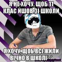 я не хочу, щоб 11 клас йшов зі школи я хочу, щоб всі жили вічно в школі*-*