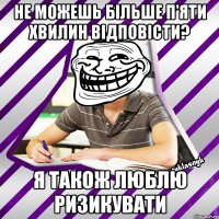не можешь більше п'яти хвилин відповісти? я також люблю ризикувати