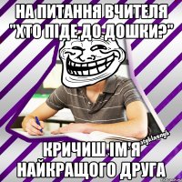 на питання вчителя "хто піде до дошки?" кричиш ім'я найкращого друга
