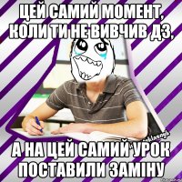 цей самий момент, коли ти не вивчив дз, а на цей самий урок поставили заміну
