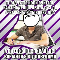 те відчуття,коли вчитель каже на уроці робити с 13 до 17 варіанту в збірнику дпа а в тебе вже списані всі варіанти з відповідями