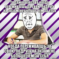то самое чувство когда переживаешь за свою подругу на экзамене больше чем за себя когда переживаешь за свою подругу на экзамене больше чем за себя