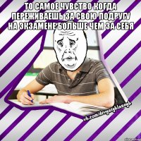 то самое чувство когда переживаешь за свою подругу на экзамене больше чем за себя 