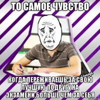 то самое чувство когда переживаешь за свою лучшую подругу на экзамени,больше чем за себя