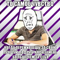 то самое чувство когда переживаешь за свою лучшую подругу на экзамене ,больше чем за себя