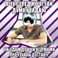 вчу серед ночі,тай думку гадаю чи здам дпа чи від мами прочухана дістану.