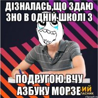 дізналась,що здаю зно в одній школі з подругою.вчу азбуку морзе