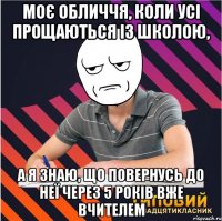 моє обличчя, коли усі прощаються із школою, а я знаю, що повернусь до неї через 5 років вже вчителем