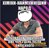 хіміки-наймужніший народ тільки вони пишуть зно вже через день після випускного